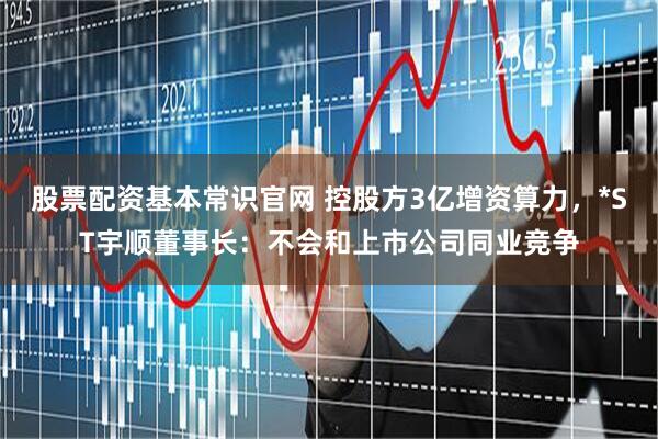 股票配资基本常识官网 控股方3亿增资算力，*ST宇顺董事长：不会和上市公司同业竞争