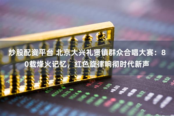 炒股配资平台 北京大兴礼贤镇群众合唱大赛：80载烽火记忆，红色旋律响彻时代新声