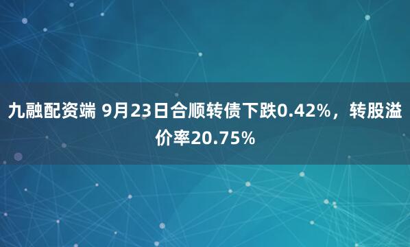 九融配资端 9月23日合顺转债下跌0.42%，转股溢价率20.75%