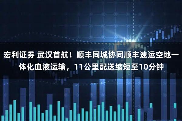 宏利证券 武汉首航！顺丰同城协同顺丰速运空地一体化血液运输，11公里配送缩短至10分钟