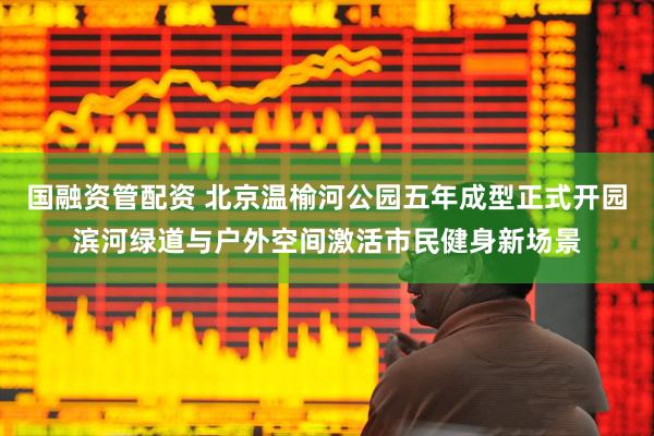 国融资管配资 北京温榆河公园五年成型正式开园滨河绿道与户外空间激活市民健身新场景