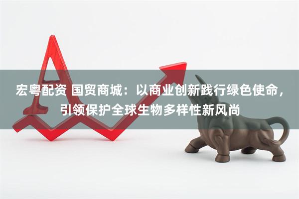 宏粤配资 国贸商城：以商业创新践行绿色使命，引领保护全球生物多样性新风尚