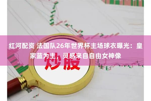 红河配资 法国队26年世界杯主场球衣曝光：皇家蓝为主，灵感来自自由女神像