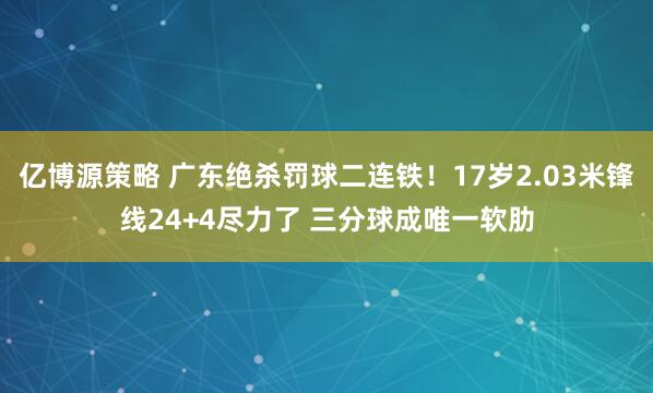 亿博源策略 广东绝杀罚球二连铁！17岁2.03米锋线24+4尽力了 三分球成唯一软肋