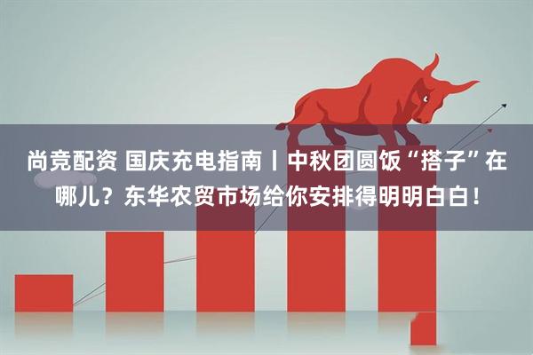 尚竞配资 国庆充电指南丨中秋团圆饭“搭子”在哪儿？东华农贸市场给你安排得明明白白！
