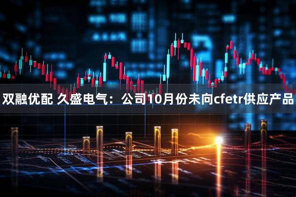 双融优配 久盛电气：公司10月份未向cfetr供应产品