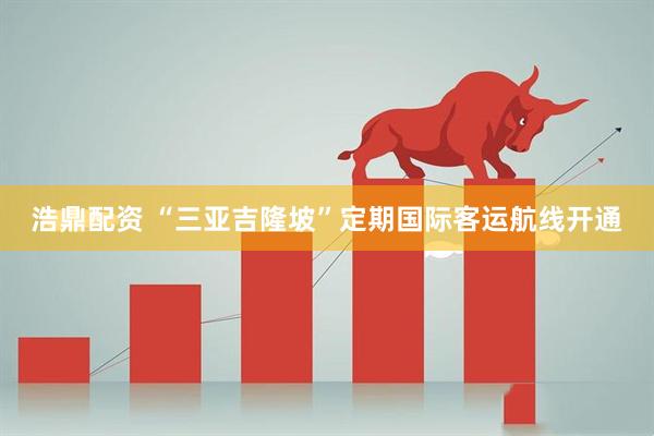 浩鼎配资 “三亚吉隆坡”定期国际客运航线开通