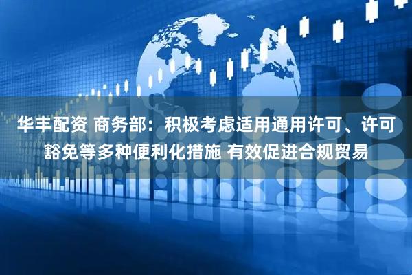 华丰配资 商务部：积极考虑适用通用许可、许可豁免等多种便利化措施 有效促进合规贸易