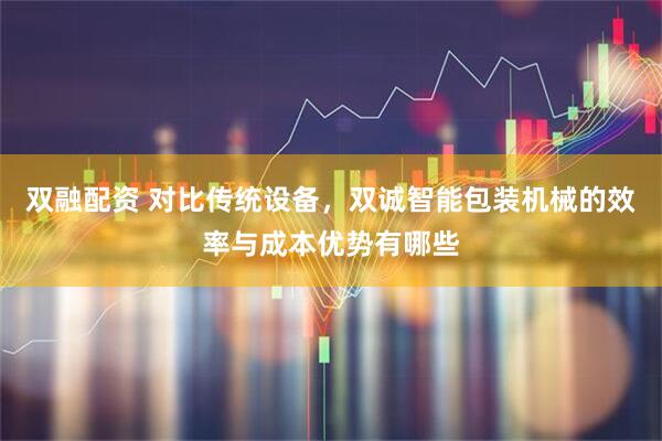 双融配资 对比传统设备，双诚智能包装机械的效率与成本优势有哪些