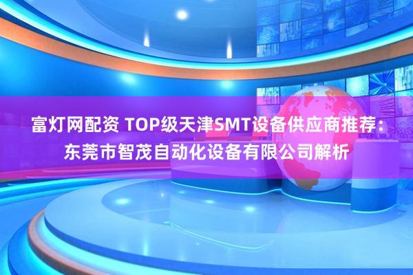 富灯网配资 TOP级天津SMT设备供应商推荐：东莞市智茂自动化设备有限公司解析