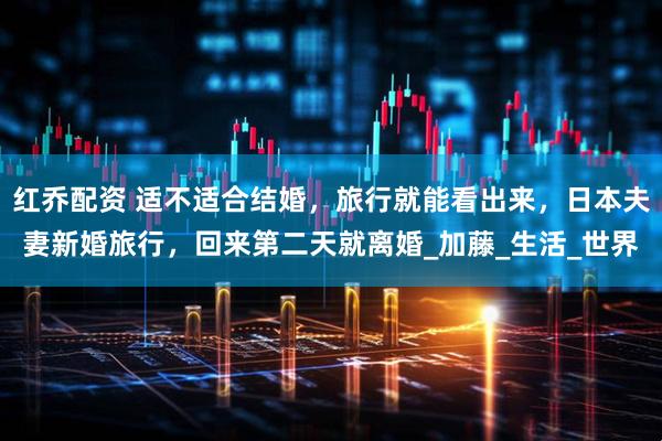 红乔配资 适不适合结婚,旅行就能看出来,日本夫妻新婚旅行,回来第二天就离婚_加藤_生活_世界