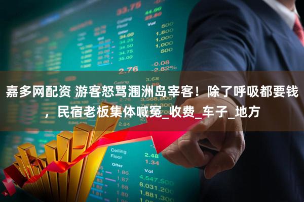 嘉多网配资 游客怒骂涠洲岛宰客！除了呼吸都要钱，民宿老板集体喊冤_收费_车子_地方