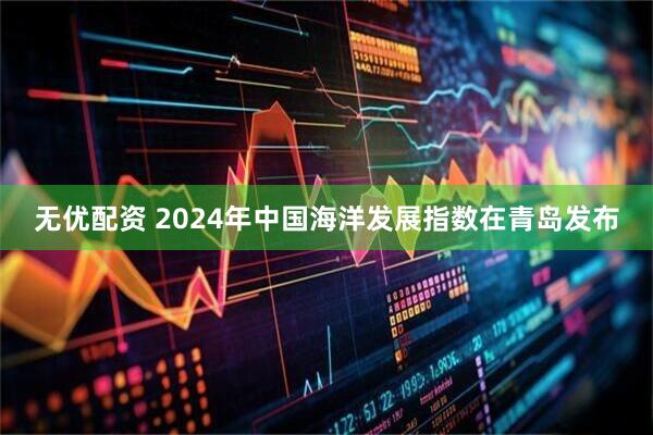 无优配资 2024年中国海洋发展指数在青岛发布