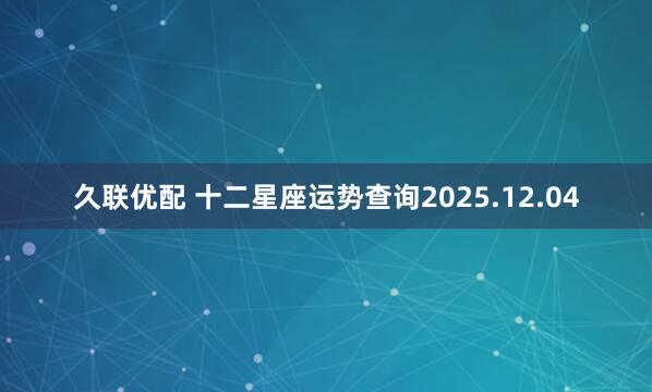 久联优配 十二星座运势查询2025.12.04