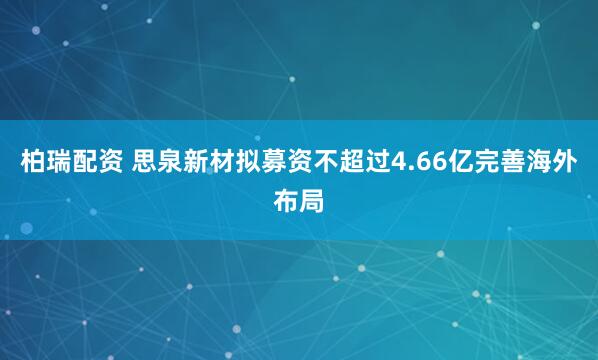 柏瑞配资 思泉新材拟募资不超过4.66亿完善海外布局