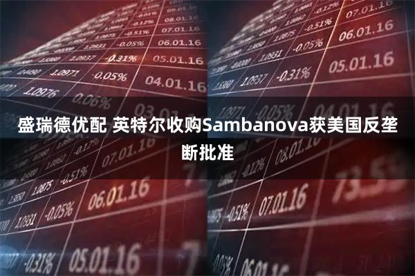 盛瑞德优配 英特尔收购Sambanova获美国反垄断批准