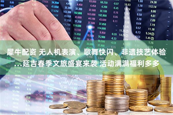 犀牛配资 无人机表演、歌舞快闪、非遗技艺体验…延吉春季文旅盛宴来袭 活动满满福利多多